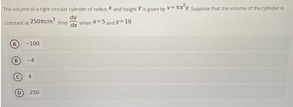 The volume of a right circular cylinder of radius X and height Y is given by V= TX"y. Suppose that the volume of the cylinder is
dy
constant at 250rcm3
Find
dx
when X=5 and y=10
-100
-4
250
