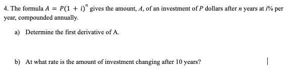 4. The formula A = P(1 + i)" gives the amount, A, of an investment of P dollars after n years at i% per
year, compounded annually.
a) Determine the first derivative of A.
b) At what rate is the amount of investment changing after 10 years?
|