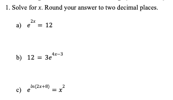 1. Solve for x. Round your answer to two decimal places.
2x
a) e = 12
4x-3
b) 12 = 3e
c) en (2x+8)
= x