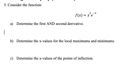 5. Consider the function:
|
f(x)=x²e*
a) Determine the first AND second derivative.
b) Determine the x-values for the local maximums and minimums.
c) Determine the x-values of the points of inflection.