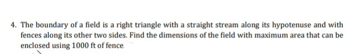 4. The boundary of a field is a right triangle with a straight stream along its hypotenuse and with
fences along its other two sides. Find the dimensions of the field with maximum area that can be
enclosed using 1000 ft of fence.
