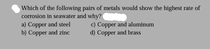 Which of the following pairs of metals would show the highest rate of
corrosion in seawater and why? Wi
a) Copper and steel
b) Copper and zinc
c) Copper and aluminum
d) Copper and brass