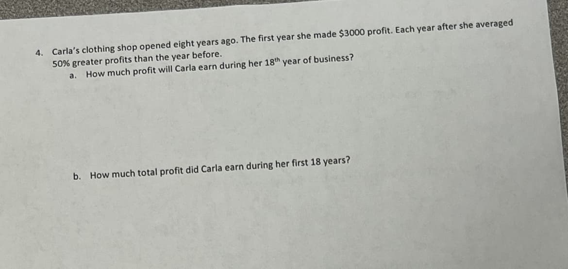 4. Carla's clothing shop opened eight years ago. The first year she made $3000 profit. Each year after she averaged
50% greater profits than the year before.
a.
How much profit will Carla earn during her 18th year of business?
b. How much total profit did Carla earn during her first 18 years?