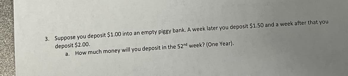 3. Suppose you deposit $1.00 into an empty piggy bank. A week later you deposit $1.50 and a week after that you
deposit $2.00.
a. How much money will you deposit in the 52nd week? (One Year).