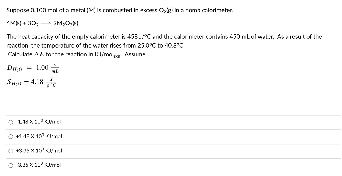 Suppose 0.100 mol of a metal (M) is combusted in excess O2(g) in a bomb calorimeter.
4M(s) + 302
2M2O3(s)
The heat capacity of the empty calorimeter is 458 J/°C and the calorimeter contains 450 mL of water. As a result of the
reaction, the temperature of the water rises from 25.0°C to 40.8°C
Calculate AE for the reaction in KJ/molxn: Assume,
DH,0
= 1.00 8_
mL
J
SH,0 = 4.18
g.°C
-1.48 X 103 KJ/mol
+1.48 X 103 KJ/mol
+3.35 X 103 KJ/mol
-3.35 X 103 KJ/mol
