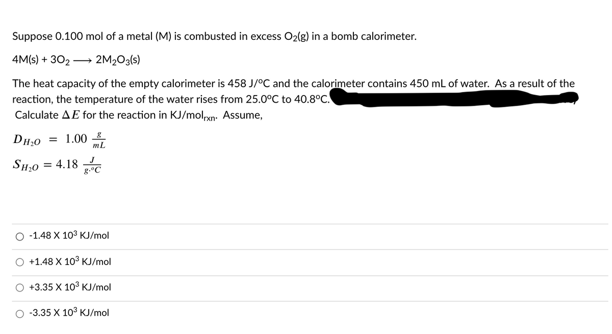 Suppose 0.100 mol of a metal (M) is combusted in excess O2(g) in a bomb calorimeter.
4M(s) + 302
2M203(s)
>
The heat capacity of the empty calorimeter is 458 J/°C and the calorimeter contains 450 mL of water. As a result of the
reaction, the temperature of the water rises from 25.0°C to 40.8°C.
Calculate AE for the reaction in KJ/molxn: Assume,
DH20
= 1.00 8_
mL
J
SH20 = 4.18
g.°C
O -1.48 X 103 KJ/mol
+1.48 X 103 KJ/mol
+3.35 X 103 KJ/mol
-3.35 X 103 KJ/mol
