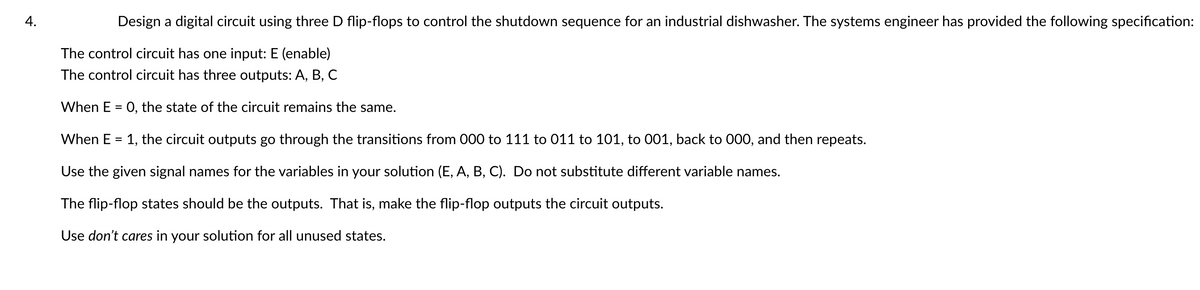 4.
Design a digital circuit using three D flip-flops to control the shutdown sequence for an industrial dishwasher. The systems engineer has provided the following specification:
The control circuit has one input: E (enable)
The control circuit has three outputs: A, B, C
When E = 0, the state of the circuit remains the same.
When E = 1, the circuit outputs go through the transitions from 000 to 111 to 011 to 101, to 001, back to 000, and then repeats.
Use the given signal names for the variables in your solution (E, A, B, C). Do not substitute different variable names.
The flip-flop states should be the outputs. That is, make the flip-flop outputs the circuit outputs.
Use don't cares in your solution for all unused states.