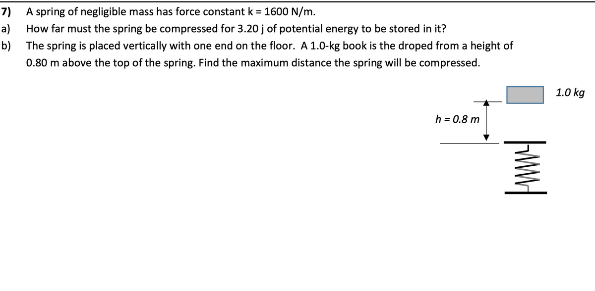 A spring of negligible mass has force constant k = 1600 N/m.
How far must the spring be compressed for 3.20 j of potential energy to be stored in it?
7)
%3D
a)
b)
The spring is placed vertically with one end on the floor. A 1.0-kg book is the droped from a height of
0.80 m above the top of the spring. Find the maximum distance the spring will be compressed.
1.0 kg
h = 0.8 m
