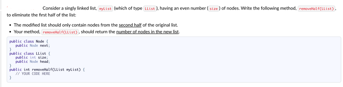 Consider a singly linked list, myList (which of type LList ), having an even number (size) of nodes. Write the following method, removeHalf(LList),
to eliminate the first half of the list:
• The modified list should only contain nodes from the second half of the original list.
• Your method, removeHalf(LList), should return the number of nodes in the new list.
public class Node {
public Node next;
}
public class LList {
public int size;
public Node head;
}
public int removeHalf(LList myList) {
// YOUR CODE HERE
}