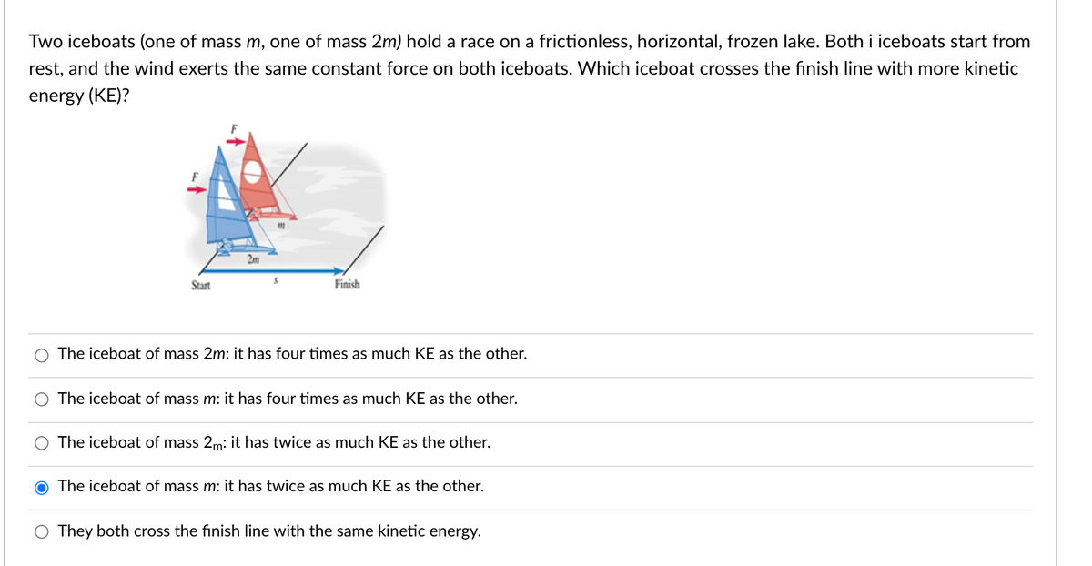 Two iceboats (one of mass m, one of mass 2m) hold a race on a frictionless, horizontal, frozen lake. Both i iceboats start from
rest, and the wind exerts the same constant force on both iceboats. Which iceboat crosses the finish line with more kinetic
energy (KE)?
2m
Start
Finish
The iceboat of mass 2m: it has four times as much KE as the other.
The iceboat of mass m: it has four times as much KE as the other.
The iceboat of mass 2m: it has twice as much KE as the other.
The iceboat of mass m: it has twice as much KE as the other.
They both cross the finish line with the same kinetic energy.
