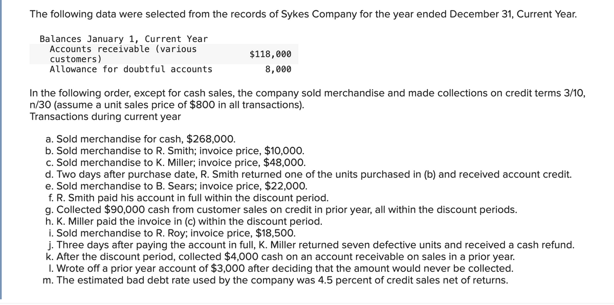 The following data were selected from the records of Sykes Company for the year ended December 31, Current Year.
Balances January 1, Current Year
Accounts receivable (various
customers)
Allowance for doubtful accounts
$118,000
8,000
In the following order, except for cash sales, the company sold merchandise and made collections on credit terms 3/10,
n/30 (assume a unit sales price of $800 in all transactions).
Transactions during current year
a. Sold merchandise for cash, $268,000.
b. Sold merchandise to R. Smith; invoice price, $10,000.
c. Sold merchandise to K. Miller; invoice price, $48,000.
d. Two days after purchase date, R. Smith returned one of the units purchased in (b) and received account credit.
e. Sold merchandise to B. Sears; invoice price, $22,000.
f. R. Smith paid his account in full within the discount period.
g. Collected $90,000 cash from customer sales on credit in prior year, all within the discount periods.
h. K. Miller paid the invoice in (c) within the discount period.
i. Sold merchandise to R. Roy; invoice price, $18,500.
j. Three days after paying the account in full, K. Miller returned seven defective units and received a cash refund.
k. After the discount period, collected $4,000 cash on an account receivable on sales in a prior year.
1. Wrote off a prior year account of $3,000 after deciding that the amount would never be collected.
m. The estimated bad debt rate used by the company was 4.5 percent of credit sales net of returns.