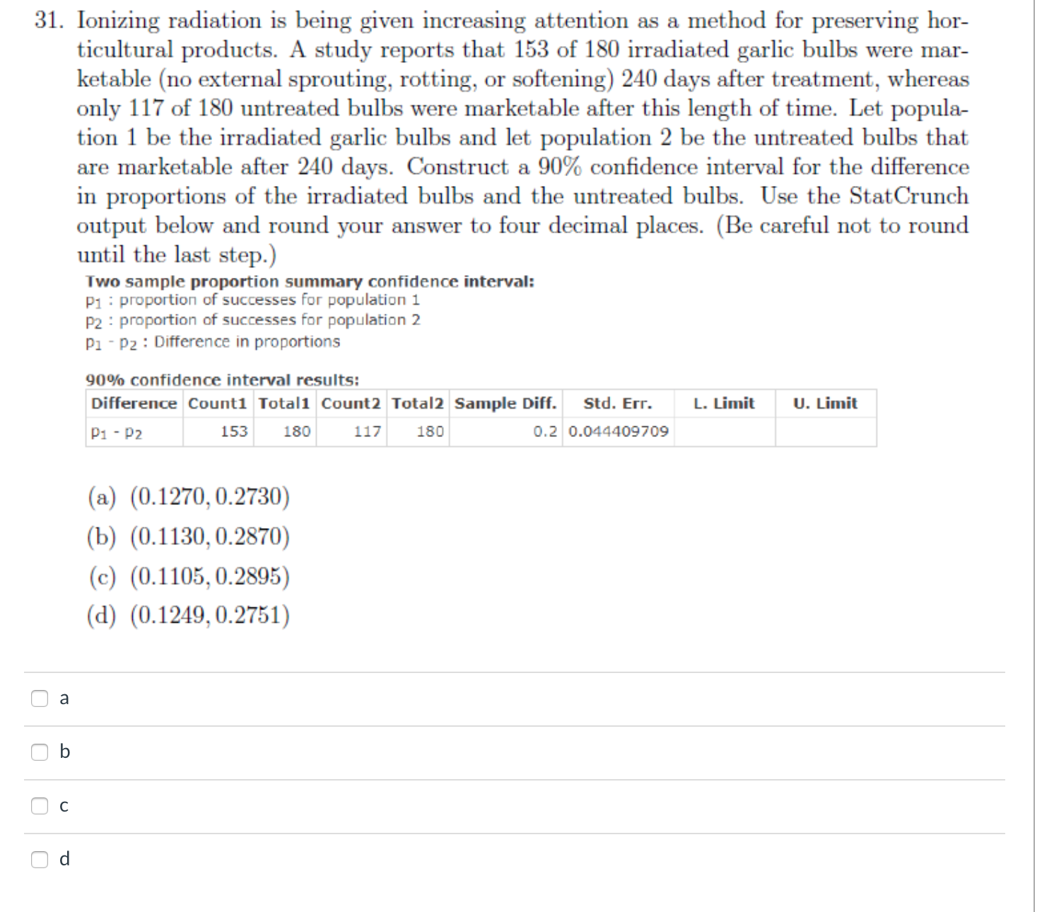 90% confidence interval results:
Difference Count1 Total1 Count2 Total2 Sample Diff. Std. Err.
L. Limit
U. Limit
P1 - P2
153 180
117
180
0.2 0.044409709
(a) (0.1270, 0.2730)
(b) (0.1130,0.2870)
(c) (0.1105, 0.2895)
(d) (0.1249,0.2751)
