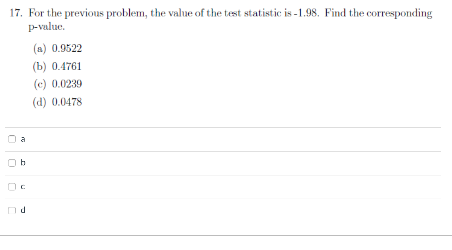 17. For the previous problem, the value of the test statistic is -1.98. Find the corresponding
p-value.
(a) 0.9522
(b) 0.4761
(c) 0.0239
(d) 0.0478
