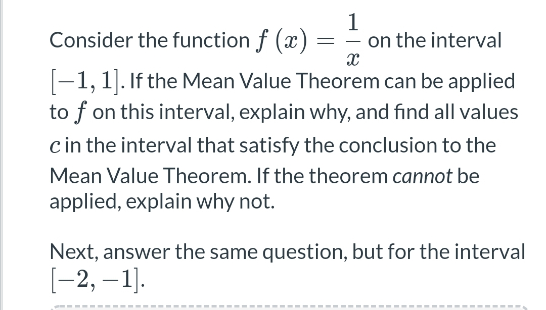 1
Consider the function f(x)
= on the interval
X
-1, 1]. If the Mean Value Theorem can be applied
to f on this interval, explain why, and find all values
c in the interval that satisfy the conclusion to the
Mean Value Theorem. If the theorem cannot be
applied, explain why not.
Next, answer the same question, but for the interval
[−2, —1].
