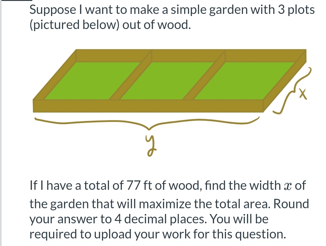 Suppose I want to make a simple garden with 3 plots
(pictured below) out of wood.
If I have a total of 77 ft of wood, find the width x of
the garden that will maximize the total area. Round
your answer to 4 decimal places. You will be
required to upload your work for this question.