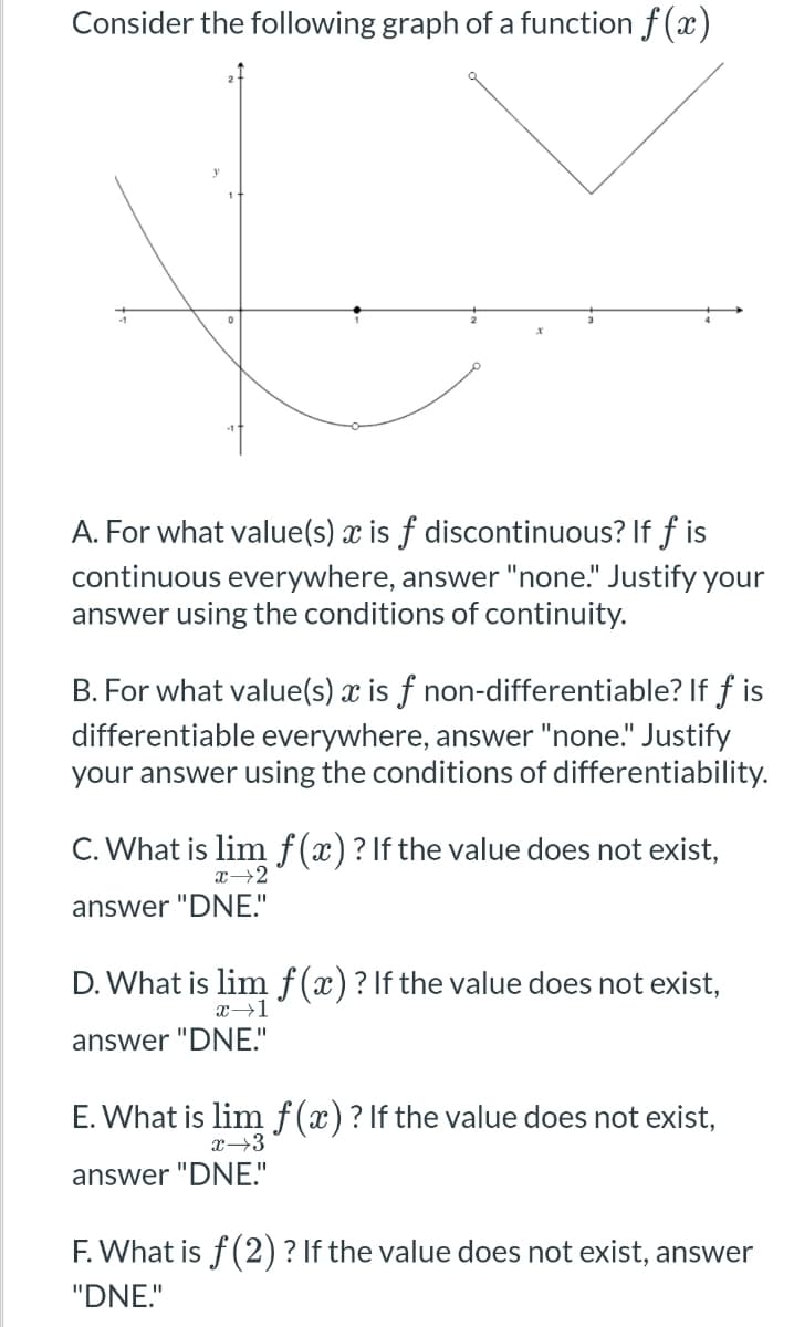 Consider the following graph of a function f(x)
y
X
A. For what value(s) x is f discontinuous? If f is
continuous everywhere, answer "none." Justify your
answer using the conditions of continuity.
B. For what value(s) x is f non-differentiable? If f is
differentiable everywhere, answer "none." Justify
your answer using the conditions of differentiability.
C. What is lim f(x)? If the value does not exist,
x 2
answer "DNE."
D. What is lim f(x)? If the value does not exist,
x→1
answer "DNE."
E. What is lim f(x)? If the value does not exist,
answer "DNE."
x→3
F. What is f(2)? If the value does not exist, answer
"DNE."