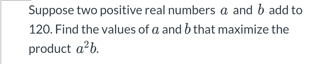 Suppose two positive real numbers a and b add to
120. Find the values of a and b that maximize the
product a²b.