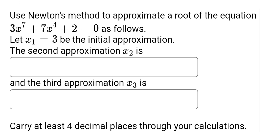Use Newton's method to approximate a root of the equation
3x² + 7x¹ + 2
0 as follows.
=
Let x1 =
3 be the initial approximation.
The second approximation 2 is
and the third approximation 3 is
Carry at least 4 decimal places through your calculations.