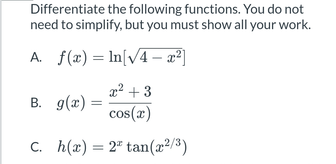 Differentiate the following functions. You do not
need to simplify, but you must show all your work.
A. f(x) = ln[√4 – x²]
x² + 3
B.
g(x)
cos(x)
C.
h(x) = 2 tan(x²/³)
=