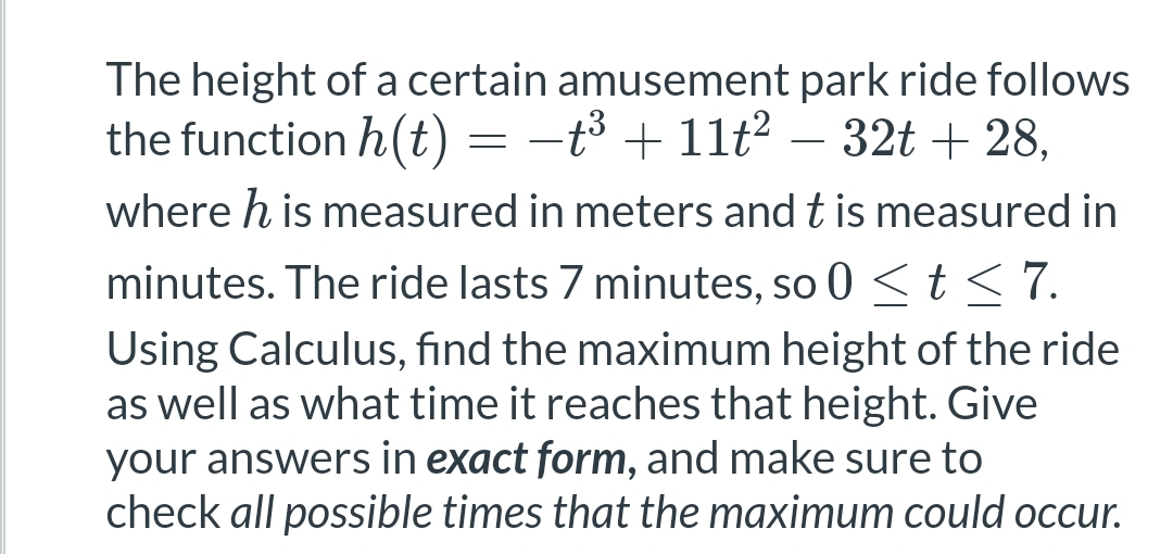 The height of a certain amusement park ride follows
the function h(t) = −t³ + 11t² − 32t + 28,
where h is measured in meters and t is measured in
minutes. The ride lasts 7 minutes, so 0 ≤ t ≤ 7.
Using Calculus, find the maximum height of the ride
as well as what time it reaches that height. Give
your answers in exact form, and make sure to
check all possible times that the maximum could occur.