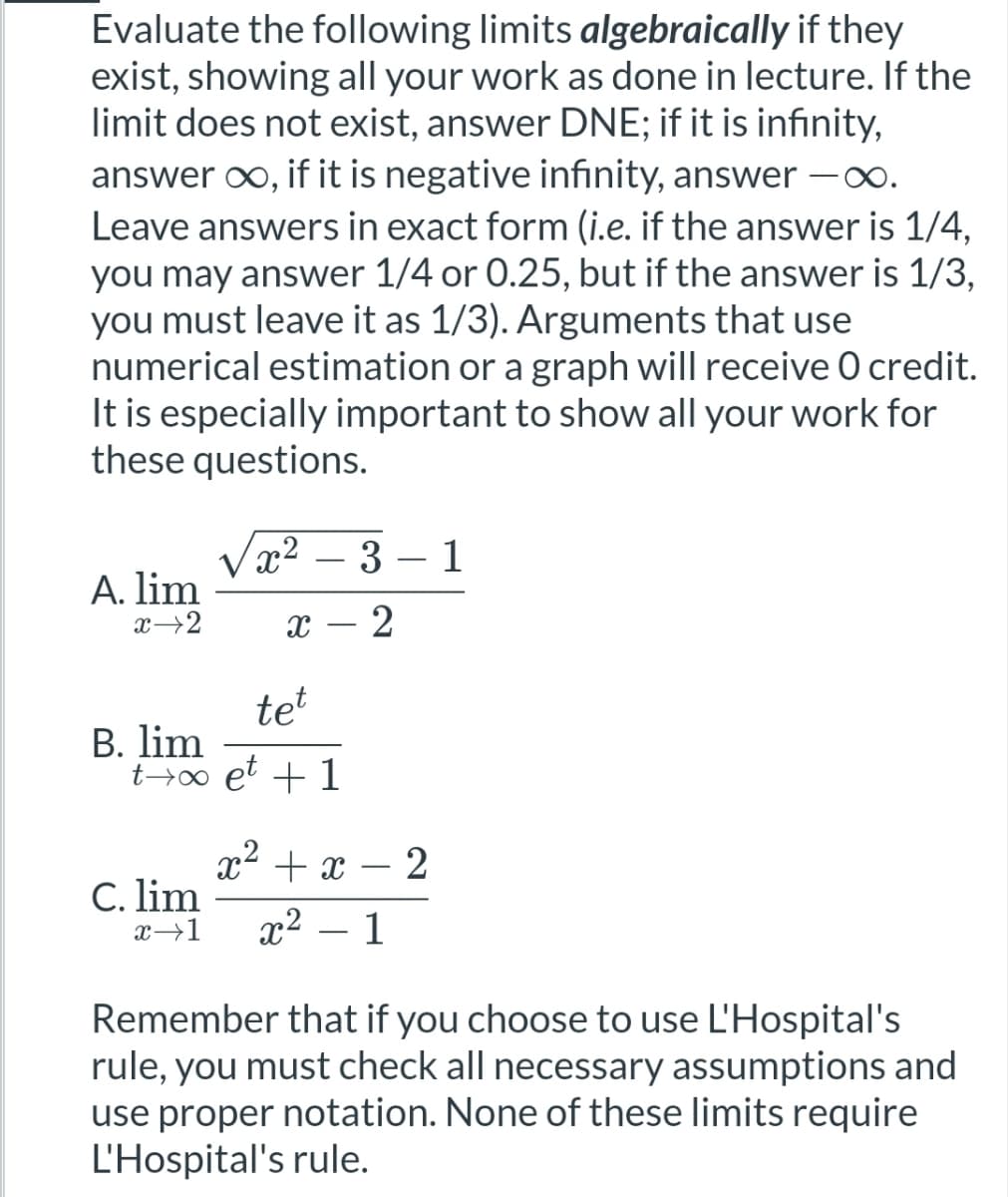 Evaluate the following limits algebraically if they
exist, showing all your work as done in lecture. If the
limit does not exist, answer DNE; if it is infinity,
answer ∞, if it is negative infinity, answer -∞.
Leave answers in exact form (i.e. if the answer is 1/4,
you may answer 1/4 or 0.25, but if the answer is 1/3,
you must leave it as 1/3). Arguments that use
numerical estimation or a graph will receive 0 credit.
It is especially important to show all your work for
these questions.
x2
3
1
A. lim
x 2
X
tet
B. lim
to et + 1
x² + x - 2
C. lim
x-1
x² - 1
Remember that if you choose to use L'Hospital's
rule, you must check all necessary assumptions and
use proper notation. None of these limits require
L'Hospital's rule.
-
2