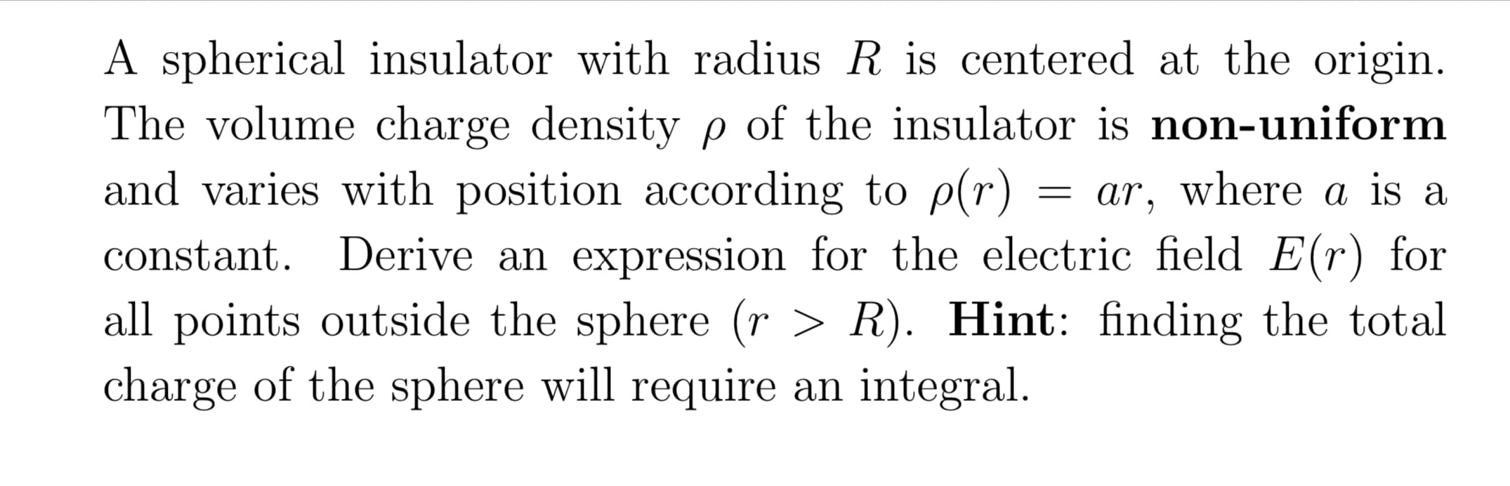 A spherical insulator with radius R is centered at the origin.
The volume charge density p of the insulator is non-uniform
and varies with position according to p(r)
= ar, where a is a
constant. Derive an expression for the electric field E(r) for
all points outside the sphere (r > R). Hint: finding the total
charge of the sphere will require an integral.
