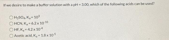 If we desire to make a buffer solution with a pH = 3.00, which of the following acids can be used?
H₂SO4, K₂= 10³
OHCN, K₂ = 6.2 x 10-10
HF, K₂=4.2 x 104
Acetic acid, K₂ = 1.8 x 10-5