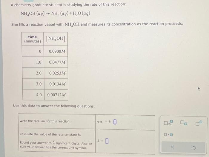 A chemistry graduate student is studying the rate of this reaction:
NH,OH (aq) → NH, (aq)+H,O(aq)
She fills a reaction vessel with NH OH and measures its concentration as the reaction proceeds:
time
(minutes)
0
1.0
2.0
3.0
4.0
[NH,OH]
0.0900M
0.0477 M
0.0253 M
0.0134M
0.00712M
Use this data to answer the following questions.
Write the rate law for this reaction.
Calculate the value of the rate constant k.
Round your answer to 2 significant digits. Also be
sure your answer has the correct unit symbol.
rate =
k=
0
0.9 00
D.D
X