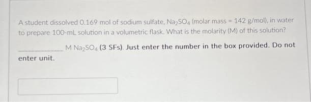 A student dissolved 0.169 mol of sodium sulfate, Na₂SO4 (molar mass= 142 g/mol), in water
to prepare 100-ml solution in a volumetric flask. What is the molarity (M) of this solution?
M Na₂SO4 (3 SFs). Just enter the number in the box provided. Do not
enter unit.