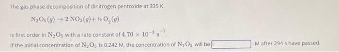 The gas phase decomposition of dinitrogen pentoxide at 335 K
N₂Os (g) → 2 NO₂(g) + O₂(g)
is first order in N₂ Os with a rate constant of 4.70 x 10-³ s
If the initial concentration of N₂Os is 0,242 M, the concentration of N₂ Os will be
M after 294 s have passed.