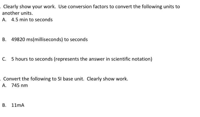 . Clearly show your work. Use conversion factors to convert the following units to
another units.
A. 4.5 min to seconds
B. 49820 ms(milliseconds) to seconds
C. 5 hours to seconds (represents the answer in scientific notation)
Convert the following to SI base unit. Clearly show work.
A. 745 nm
B. 11mA
