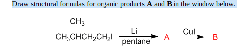 Draw structural formulas for organic products A and B in the window below.
CH3
CH3CHCH₂CH₂1
Li
pentane
Cul
B
