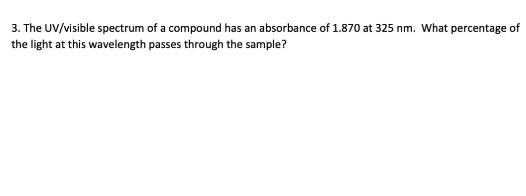 3. The UV/visible spectrum of a compound has an absorbance of 1.870 at 325 nm. What percentage of
the light at this wavelength passes through the sample?
