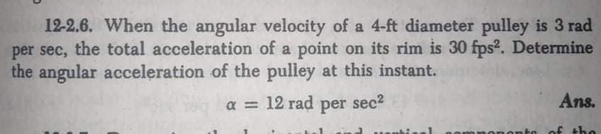 12-2.6. When the angular velocity of a 4-ft diameter pulley is 3 rad
per sec, the total acceleration of a point on its rim is 30 fps2. Determine
the angular acceleration of the pulley at this instant.
a = 12 rad per sec?
Ans.
onto
of the
