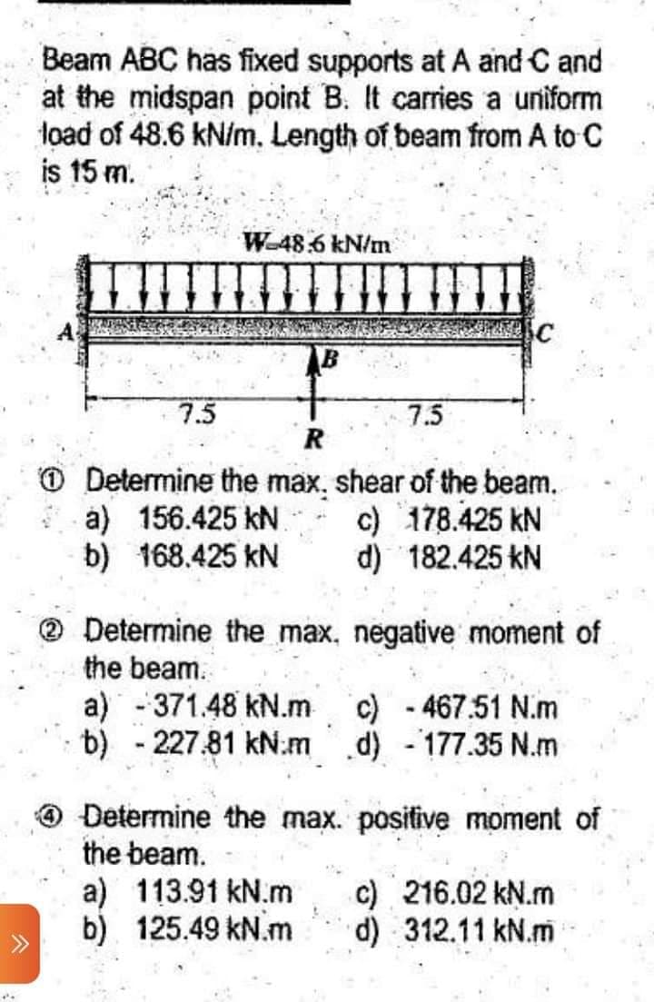 Beam ABC has fixed supports at A and C and
at the midspan point B. It carries a uniform
load of 48.6 kN/m. Length of beam from A to C
is 15 m.
W-48.6 kN/m
7.5
7.5
R
Determine the max, shear of the beam.
a) 156.425 kN
c) 178.425 kN
b) 168.425 kN
d) 182.425 kN
Determine the max.
negative moment of
the beam.
a) - 371.48 kN.m
c) - 467.51 N.m
b) - 227.81 kN.m d) - 177.35 N.m
Determine the max. positive moment of
the beam.
c) 216.02 kN.m
a) 113.91 kN.m
b) 125.49 kN.m
d) 312.11 kN.m