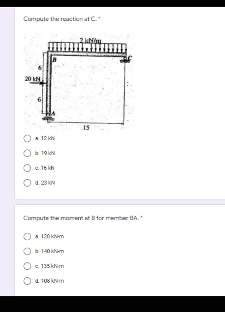 Compute the reaction at C.
2 kN/m
20 kN
15
a. 12 kN
b. 19 kN
c. 16 kN
d. 23 kN
Compute the moment at B for member BA. *
a. 120 kN-m
b. 140 kN-m
c. 135 kN-m
d. 108 kN-m
