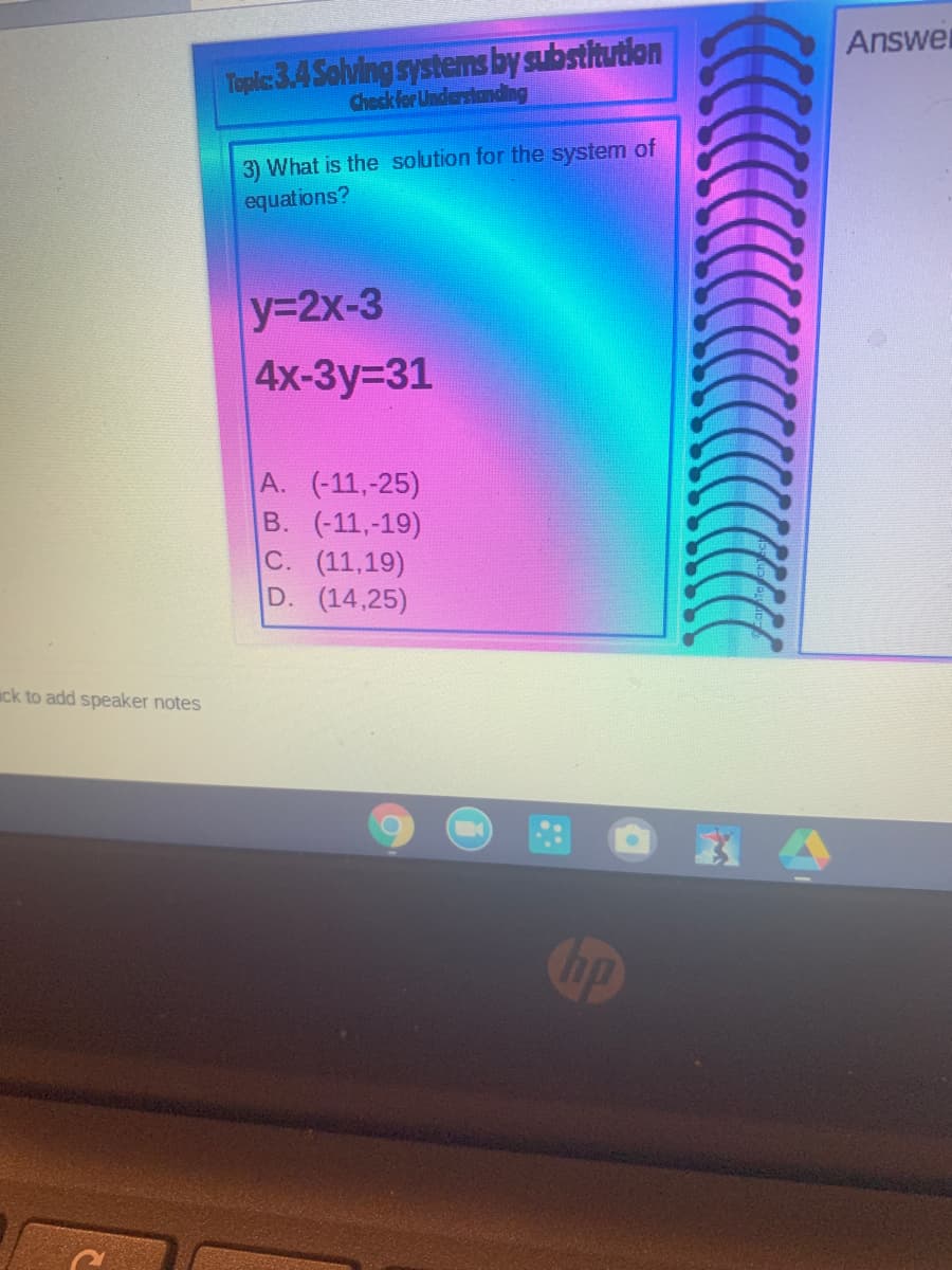 Answer
Toplic:3.4 Solving systems by substitution
Check for Understanding
3) What is the solution for the system of
equations?
y32x-3
4x-Зу-31
A. (-11,-25)
В. (-11,-19)
C. (11,19)
D. (14,25)
ick to add speaker notes
Cop
