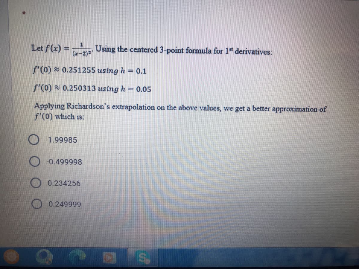 Let f (x) =
(x-2)-
Using the centered 3-point formula for 1* derivatives:
f'(0) 0.251255 using h = 0.1
f'(0) 0.250313 using h
= 0.05
Applying Richardson's extrapolation on the above values, we get a better approximation of
f'(0) which is:
O -1.99985
-0.499998
0.234256
0.249999
