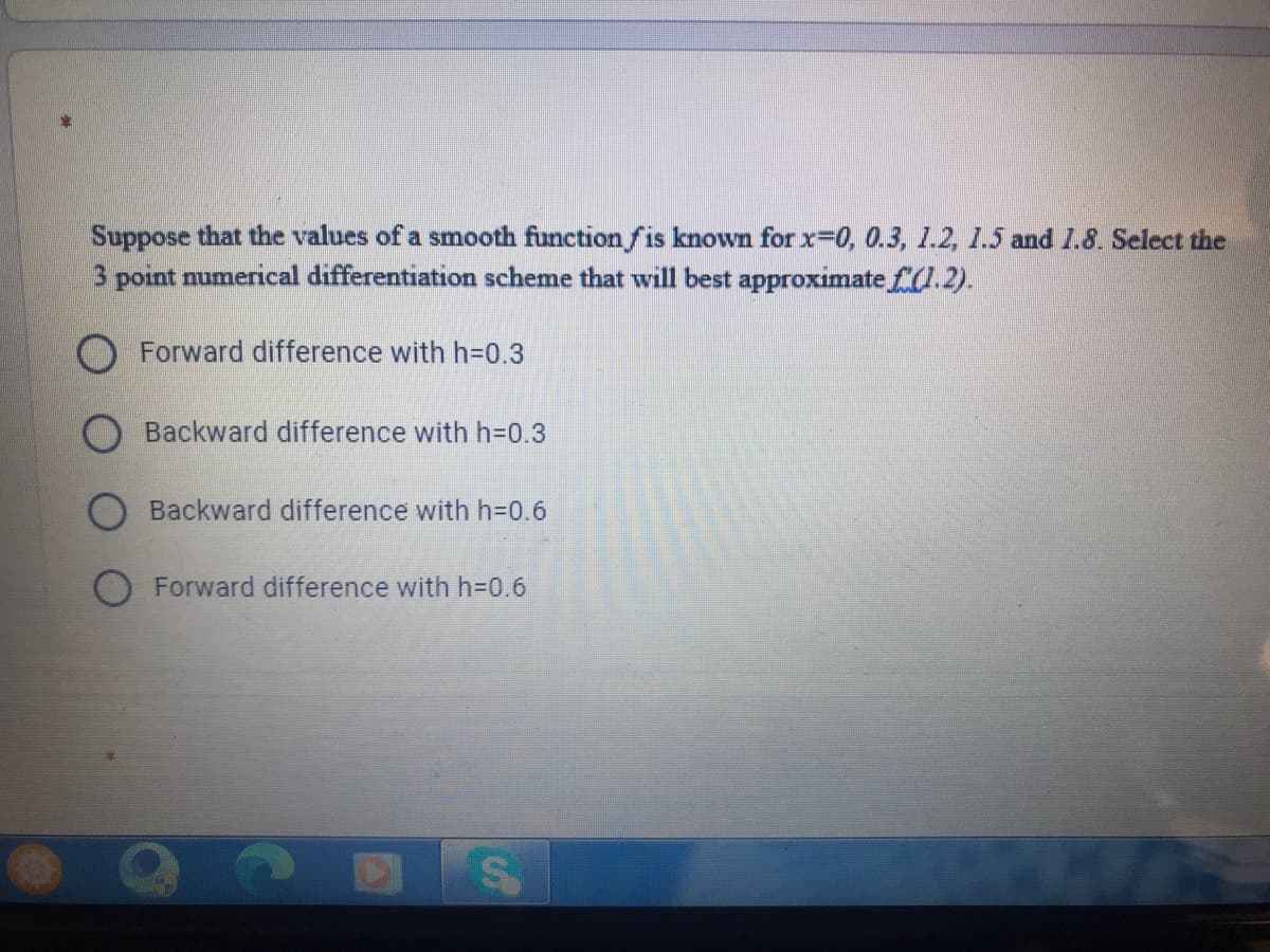 Suppose that the values of a smooth function fis known for x-0, 0.3, 1.2, 1.5 and I.8. Select the
3 point numerical differentiation scheme that will best approximate f.2).
O Forward difference with h=D0.3
Backward difference with h=0.3
Backward difference with h3D0.6
Forward difference with h=0.6
%24
