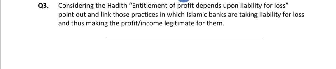 Considering the Hadith "Entitlement of profit depends upon liability for loss"
point out and link those practices in which Islamic banks are taking liability for loss
and thus making the profit/income legitimate for them.
Q3.
