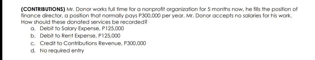 (CONTRIBUTIONS) Mr. Donor works full time for a nonprofit organization for 5 months now, he fills the position of
finance director, a position that normally pays P300,000 per year. Mr. Donor accepts no salaries for his work.
How should these donated services be recorded?
a. Debit to Salary Expense, P125,000
b. Debit to Rent Expense, P125,000
c. Credit to Contributions Revenue, P300,000
d. No required entry
