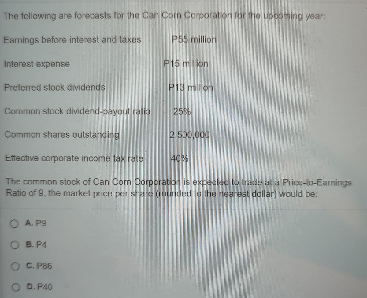 The following are forecasts for the Can Corn Corporation for the upcoming year:
Earnings before interest and taxes
P55 million
Interest expense
P15 million
Preferred stock dividends
P13 million
Common stock dividend-payout ratio
25%
Common shares outstanding
2,500,000
Effective corporate income tax rate
40%
The common stock of Can Corn Corporation is expected to trade at a Price-to-Earnings
Ratio of 9, the market price per share (rounded to the nearest dollar) would be:
O A. P9
O B. P4
O C. P86
D. P40
