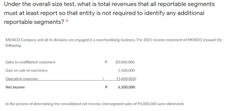 Under the overall size test, what is total revenues that all reportable segments
must at least report so that entity is not required to identify any additional
reportable segments? *
MEXICO Company and all its divisions are engaged in a merchandising business. The 2021 income statement of MEXICO showed the
following:
Sales to unaffiliated customers
20,000,000
Gain on sale of machinery
1,500,000
Operating expenses
15.000,000)
Net income
6,500,000
In the process of determining the consolidated net income, intersegment sales of P3,000,000 were eliminated.
