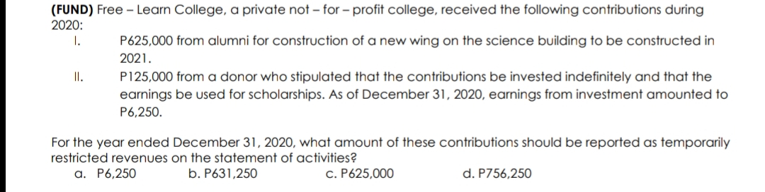 (FUND) Free - Learn College, a private not – for - profit college, received the following contributions during
2020:
1.
P625,000 from alumni for construction of a new wing on the science building to be constructed in
2021.
P125,000 from a donor who stipulated that the contributions be invested indefinitely and that the
earnings be used for scholarships. As of December 31, 2020, earnings from investment amounted to
I.
P6,250.
For the year ended December 31, 2020, what amount of these contributions should be reported as temporarily
restricted revenues on the statement of activities?
a. P6,250
b. P631,250
c. P625,000
d. P756,250
