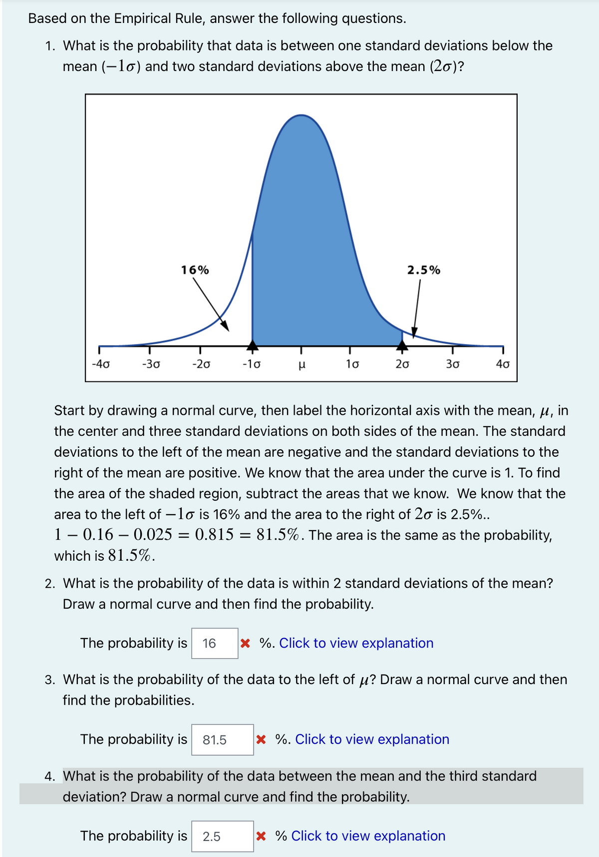Based on the Empirical Rule, answer the following questions.
1. What is the probability that data is between one standard deviations below the
mean (-lo) and two standard deviations above the mean (20)?
16%
2.5%
-40
-30
-20
-10
10
20
30
40
Start by drawing a normal curve, then label the horizontal axis with the mean, u, in
the center and three standard deviations on both sides of the mean. The standard
deviations to the left of the mean are negative and the standard deviations to the
right of the mean are positive. We know that the area under the curve is 1. To find
the area of the shaded region, subtract the areas that we know. We know that the
area to the left of –lo is 16% and the area to the right of 20 is 2.5%..
1 – 0.16 – 0.025 = 0.815 = 81.5%. The area is the same as the probability,
which is 81.5%.
2. What is the probability of the data is within 2 standard deviations of the mean?
Draw a normal curve and then find the probability.
The probability is 16
× %. Click to view explanation
3. What is the probability of the data to the left of u? Draw a normal curve and then
find the probabilities.
The probability is 81.5
x %. Click to view explanation
4. What is the probability of the data between the mean and the third standard
deviation? Draw a normal curve and find the probability.
The probability is 2.5
x % Click to view explanation
