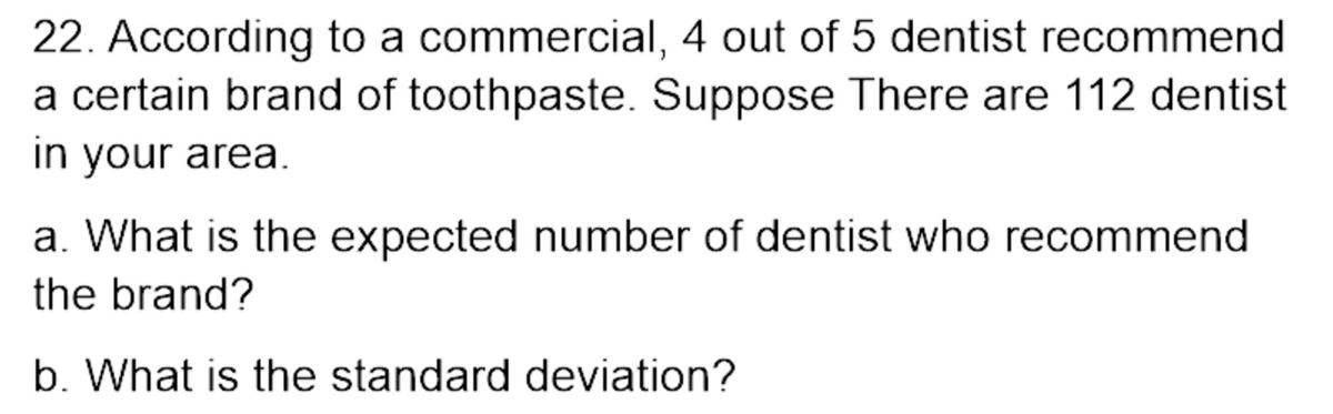 22. According to a commercial, 4 out of 5 dentist recommend
a certain brand of toothpaste. Suppose There are 112 dentist
in your area.
a. What is the expected number of dentist who recommend
the brand?
b. What is the standard deviation?