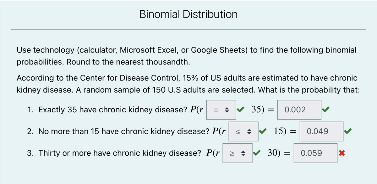 Binomial Distribution
Use technology (calculator, Microsoft Excel, or Google Sheets) to find the following binomial
probabilities. Round to the nearest thousandth.
According to the Center for Disease Control, 15% of US adults are estimated to have chronic
kidney disease. A random sample of 150 U.S adults are selected. What is the probability that:
1. Exactly 35 have chronic kidney disease? P(r
✔ 35) = 0.002
15)
=
2. No more than 15 have chronic kidney disease? P(r
0.049
= 0.059
3. Thirty or more have chronic kidney disease? P(r > ♦
30)