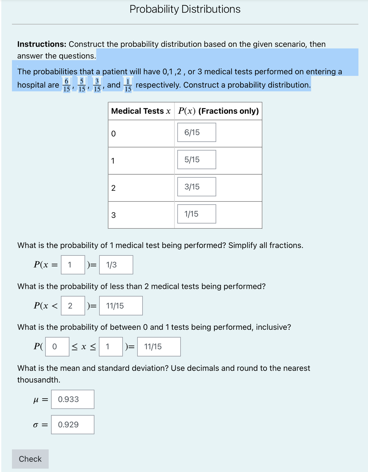 Probability Distributions
Instructions: Construct the probability distribution based on the given scenario, then
answer the questions.
The probabilities that a patient will have 0,1,2 , or 3 medical tests performed on entering a
hospital are
| 6 5
3
and respectively. Construct a probability distribution.
15 ' 15 ' 15 '
Medical Tests x P(x) (Fractions only)
6/15
5/15
2
3/15
3
1/15
What is the probability of 1 medical test being performed? Simplify all fractions.
P(x =
1
)= 1/3
What is the probability of less than 2 medical tests being performed?
P(x <
)= 11/15
What is the probability of between 0 and 1 tests being performed, inclusive?
P( 0
< x < 1
)= 11/15
What is the mean and standard deviation? Use decimals and round to the nearest
thousandth.
и —
0.933
=
0.929
Check
