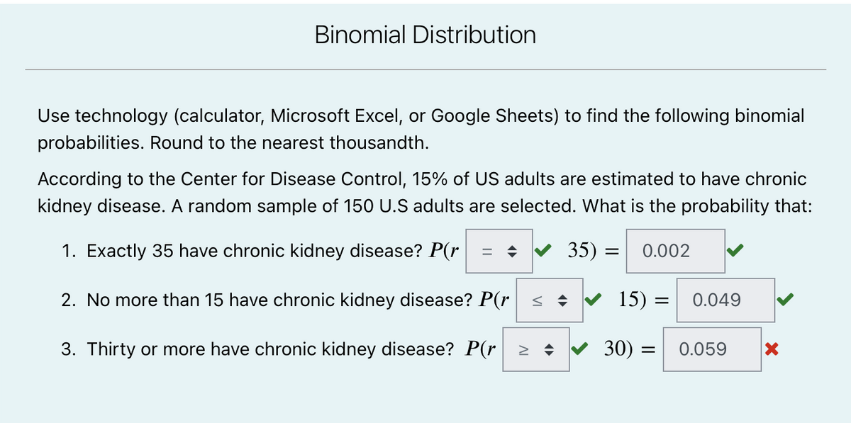 Binomial Distribution
Use technology (calculator, Microsoft Excel, or Google Sheets) to find the following binomial
probabilities. Round to the nearest thousandth.
According to the Center for Disease Control, 15% of US adults are estimated to have chronic
kidney disease. A random sample of 150 U.S adults are selected. What is the probability that:
1. Exactly 35 have chronic kidney disease? P(r
= ♦ 35):
= 0.002
2. No more than 15 have chronic kidney disease? P(r ≤ ♦
15) =
0.049
3. Thirty or more have chronic kidney disease? P(r ≥ ♦
30) =
=
0.059
X