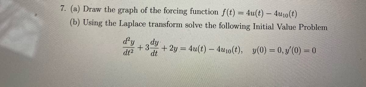 7. (a) Draw the graph of the forcing function f(t) = 4u(t) – 4u10(t)
(b) Using the Laplace transform solve the following Initial Value Problem
dy
dy
+3-
dt
+ 2y = 4u(t) – 4u10(t), y(0) = 0, y (0) = 0
dt2
